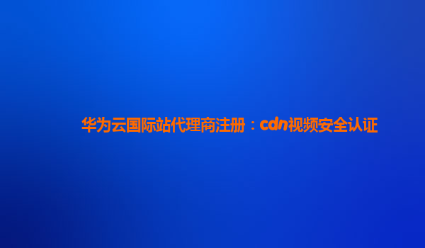 华为云国际站代理商注册：cdn视频安全认证