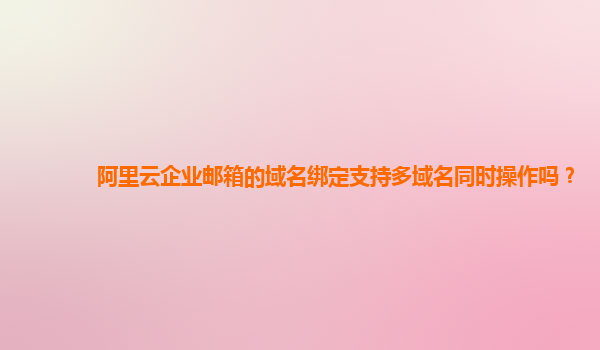 阿里云企业邮箱的域名绑定支持多域名同时操作吗？