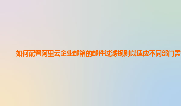 如何配置阿里云企业邮箱的邮件过滤规则以适应不同部门需求？