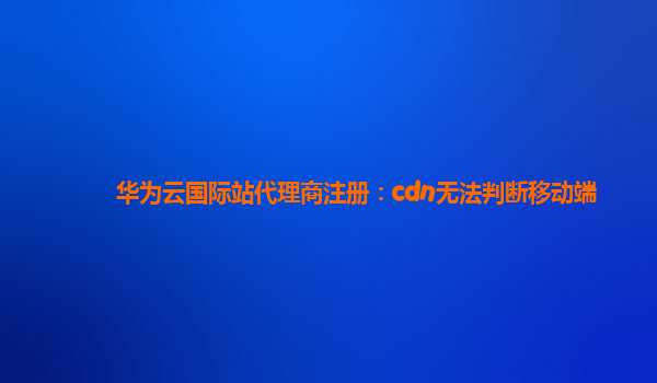 华为云国际站代理商注册：cdn无法判断移动端