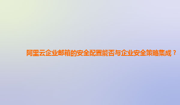 阿里云企业邮箱的安全配置能否与企业安全策略集成？