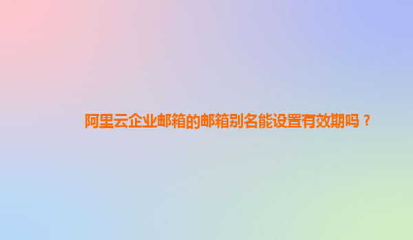 阿里云企业邮箱的邮箱别名能设置有效期吗？