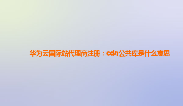 华为云国际站代理商注册：cdn公共库是什么意思