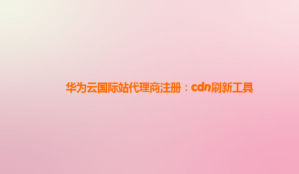 华为云国际站代理商注册：cdn刷新工具