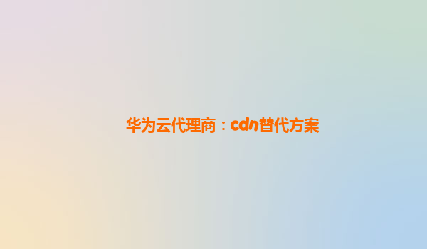 华为云代理商：cdn替代方案