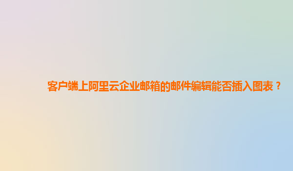 客户端上阿里云企业邮箱的邮件编辑能否插入图表？