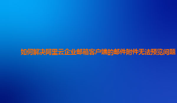 如何解决阿里云企业邮箱客户端的邮件附件无法预览问题？