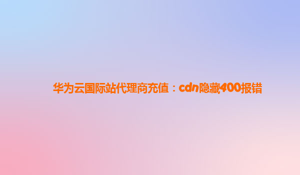 华为云国际站代理商充值：cdn隐藏400报错