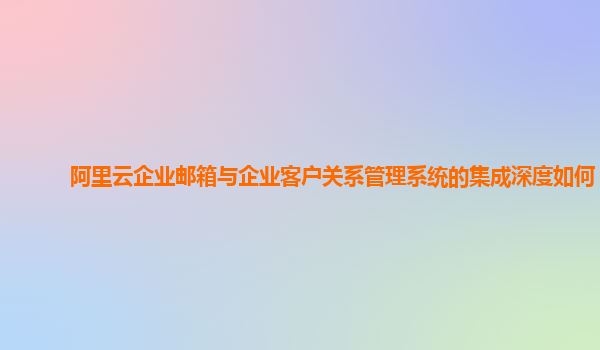 阿里云企业邮箱与企业客户关系管理系统的集成深度如何？