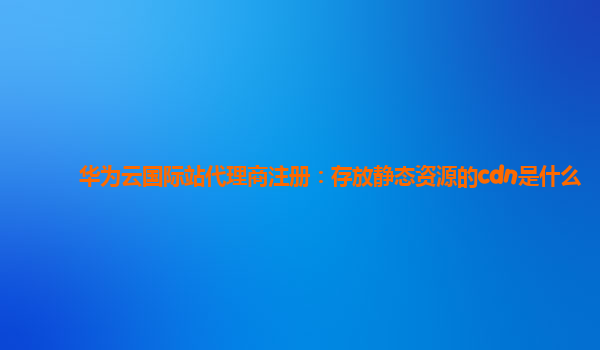 华为云国际站代理商注册：存放静态资源的cdn是什么