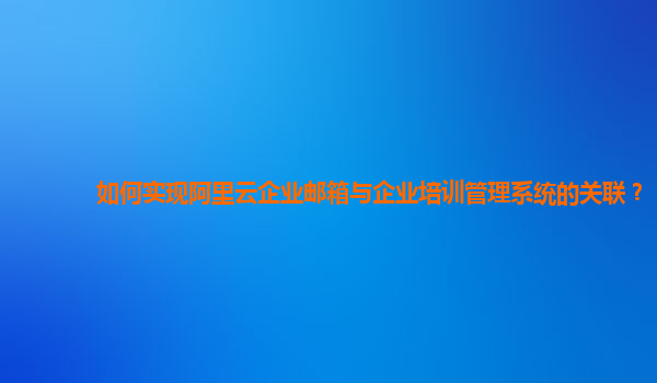 如何实现阿里云企业邮箱与企业培训管理系统的关联？