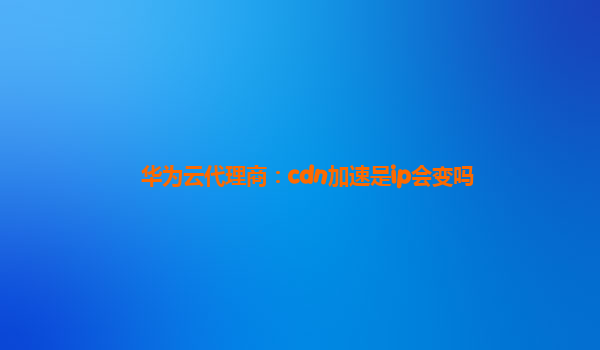 华为云代理商：cdn加速是ip会变吗