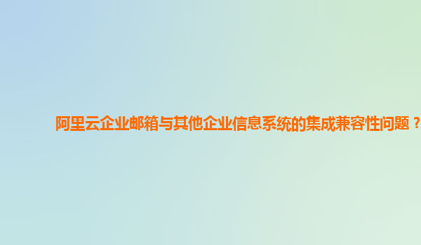 阿里云企业邮箱与其他企业信息系统的集成兼容性问题？