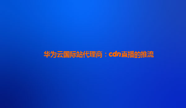 华为云国际站代理商：cdn直播的推流