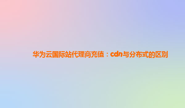 华为云国际站代理商充值：cdn与分布式的区别