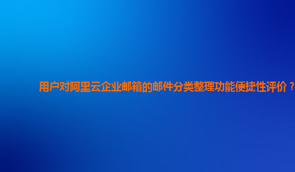 用户对阿里云企业邮箱的邮件分类整理功能便捷性评价？