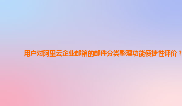 用户对阿里云企业邮箱的邮件分类整理功能便捷性评价？