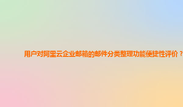 用户对阿里云企业邮箱的邮件分类整理功能便捷性评价？