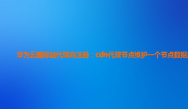 华为云国际站代理商注册：cdn代理节点维护一个节点数据库