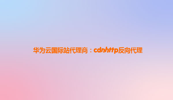 华为云国际站代理商：cdnhttp反向代理