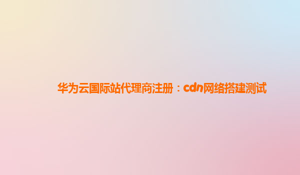 华为云国际站代理商注册：cdn网络搭建测试