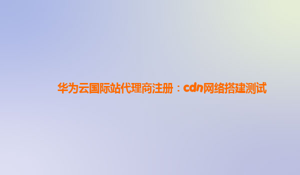 华为云国际站代理商注册：cdn网络搭建测试