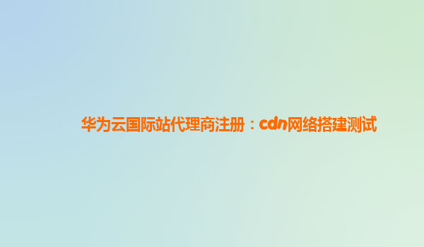 华为云国际站代理商注册：cdn网络搭建测试