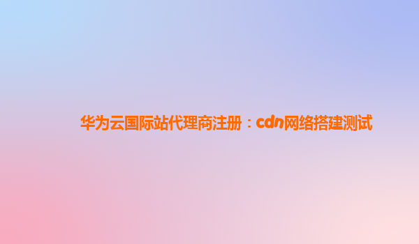 华为云国际站代理商注册：cdn网络搭建测试