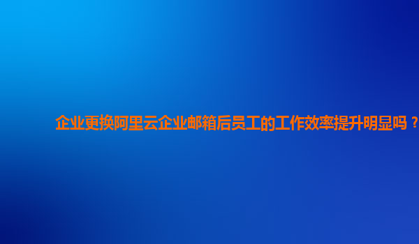 企业更换阿里云企业邮箱后员工的工作效率提升明显吗？