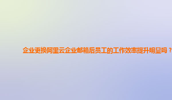 企业更换阿里云企业邮箱后员工的工作效率提升明显吗？