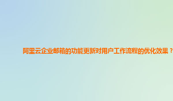 阿里云企业邮箱的功能更新对用户工作流程的优化效果？