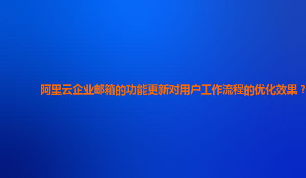 阿里云企业邮箱的功能更新对用户工作流程的优化效果？