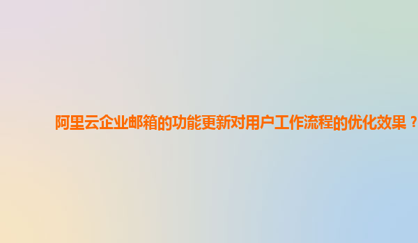 阿里云企业邮箱的功能更新对用户工作流程的优化效果？