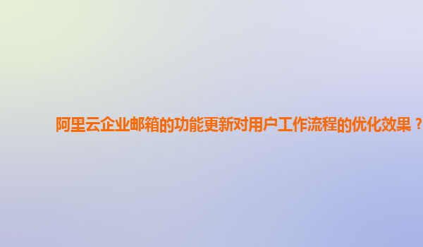 阿里云企业邮箱的功能更新对用户工作流程的优化效果？