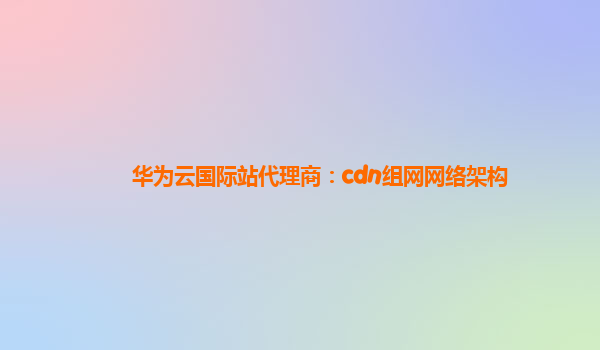 华为云国际站代理商：cdn组网网络架构