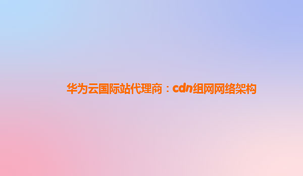 华为云国际站代理商：cdn组网网络架构