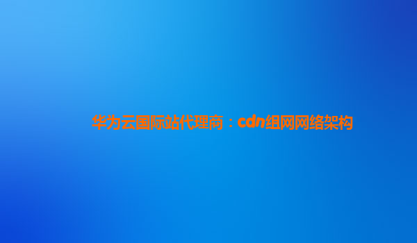 华为云国际站代理商：cdn组网网络架构