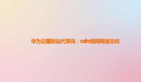 华为云国际站代理商：cdn组网网络架构