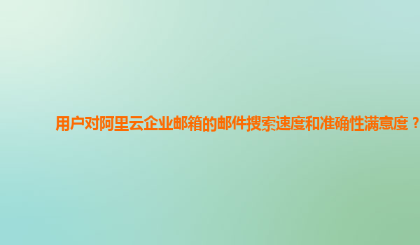 用户对阿里云企业邮箱的邮件搜索速度和准确性满意度？