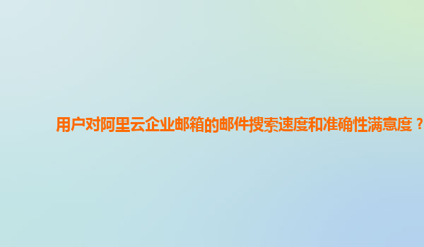 用户对阿里云企业邮箱的邮件搜索速度和准确性满意度？