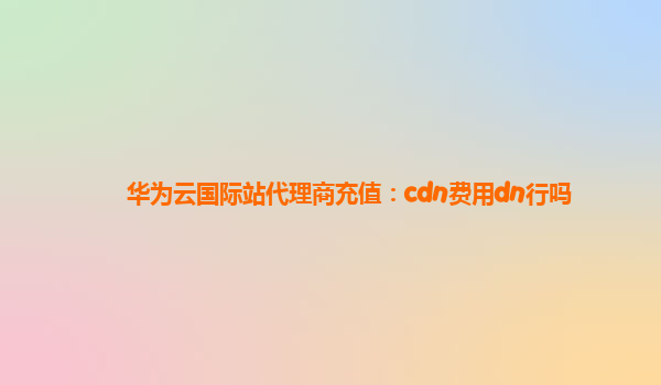 华为云国际站代理商充值：cdn费用dn行吗