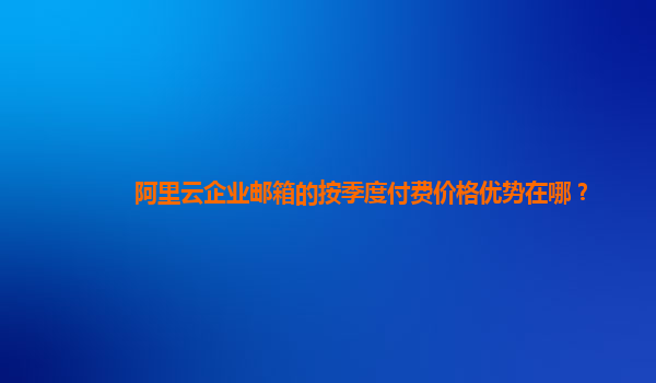 阿里云企业邮箱的按季度付费价格优势在哪？