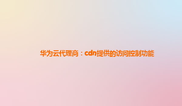 华为云代理商：cdn提供的访问控制功能