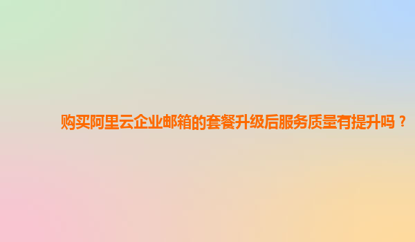 购买阿里云企业邮箱的套餐升级后服务质量有提升吗？