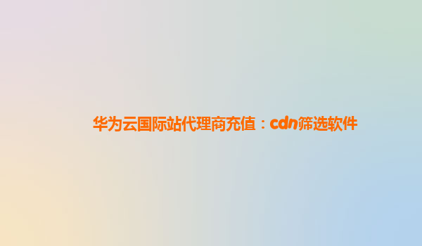 华为云国际站代理商充值：cdn筛选软件