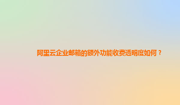 阿里云企业邮箱的额外功能收费透明度如何？