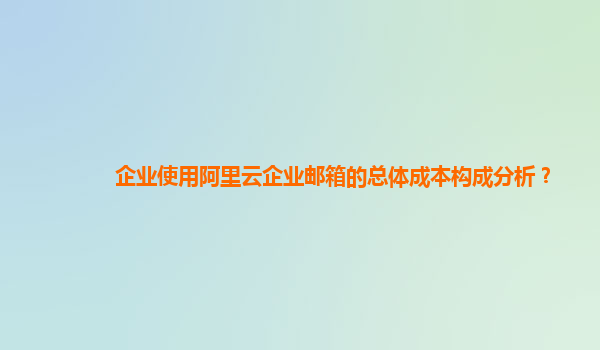 企业使用阿里云企业邮箱的总体成本构成分析？