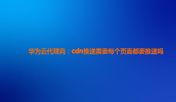 华为云代理商：cdn推送需要每个页面都要推送吗