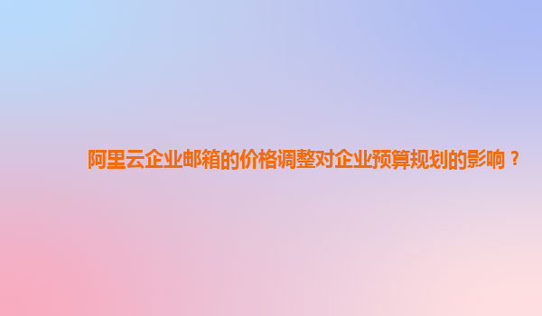 阿里云企业邮箱的价格调整对企业预算规划的影响？