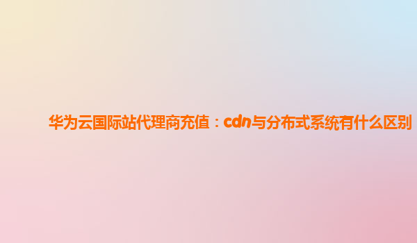 华为云国际站代理商充值：cdn与分布式系统有什么区别